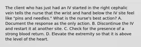 The client who has just had an IV started in the right cephalic vein tells the nurse that the wrist and hand below the IV site feel like "pins and needles." What is the nurse's best action? A. Document the response as the only action. B. Discontinue the IV and restart it at another site. C. Check for the presence of a strong blood return. D. Elevate the extremity so that it is above the level of the heart.