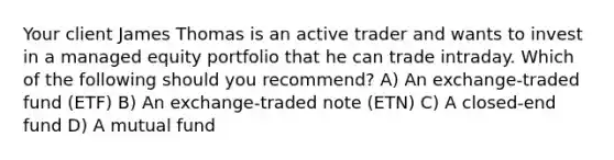 Your client James Thomas is an active trader and wants to invest in a managed equity portfolio that he can trade intraday. Which of the following should you recommend? A) An exchange-traded fund (ETF) B) An exchange-traded note (ETN) C) A closed-end fund D) A mutual fund