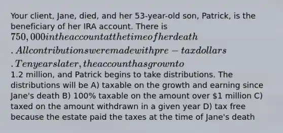 Your client, Jane, died, and her 53-year-old son, Patrick, is the beneficiary of her IRA account. There is 750,000 in the account at the time of her death. All contributions were made with pre-tax dollars. Ten years later, the account has grown to1.2 million, and Patrick begins to take distributions. The distributions will be A) taxable on the growth and earning since Jane's death B) 100% taxable on the amount over 1 million C) taxed on the amount withdrawn in a given year D) tax free because the estate paid the taxes at the time of Jane's death