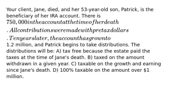 Your client, Jane, died, and her 53-year-old son, Patrick, is the beneficiary of her IRA account. There is 750,000 in the account at the time of her death. All contributions were made with pretax dollars. Ten years later, the account has grown to1.2 million, and Patrick begins to take distributions. The distributions will be: A) tax free because the estate paid the taxes at the time of Jane's death. B) taxed on the amount withdrawn in a given year. C) taxable on the growth and earning since Jane's death. D) 100% taxable on the amount over 1 million.