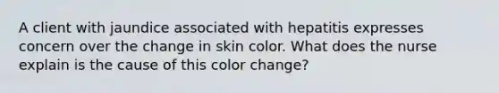 A client with jaundice associated with hepatitis expresses concern over the change in skin color. What does the nurse explain is the cause of this color change?