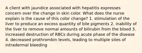 A client with jaundice associated with hepatitis expresses concern over the change in skin color. What does the nurse explain is the cause of this color change? 1. stimulation of the liver to produce an excess quantity of bile pigments 2. inability of the liver to remove normal amounts of bilirubin from the blood 3. increased destruction of RBCs during acute phase of the disease 4. decreased prothrombin levels, leading to multiple sites of intradermal bleeding