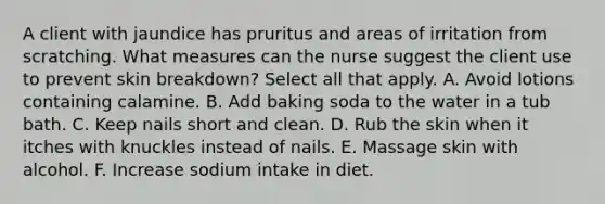 A client with jaundice has pruritus and areas of irritation from scratching. What measures can the nurse suggest the client use to prevent skin breakdown? Select all that apply. A. Avoid lotions containing calamine. B. Add baking soda to the water in a tub bath. C. Keep nails short and clean. D. Rub the skin when it itches with knuckles instead of nails. E. Massage skin with alcohol. F. Increase sodium intake in diet.