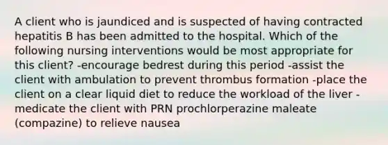 A client who is jaundiced and is suspected of having contracted hepatitis B has been admitted to the hospital. Which of the following nursing interventions would be most appropriate for this client? -encourage bedrest during this period -assist the client with ambulation to prevent thrombus formation -place the client on a clear liquid diet to reduce the workload of the liver -medicate the client with PRN prochlorperazine maleate (compazine) to relieve nausea