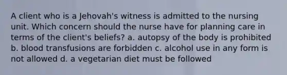 A client who is a Jehovah's witness is admitted to the nursing unit. Which concern should the nurse have for planning care in terms of the client's beliefs? a. autopsy of the body is prohibited b. blood transfusions are forbidden c. alcohol use in any form is not allowed d. a vegetarian diet must be followed