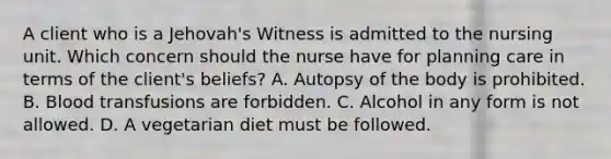 A client who is a Jehovah's Witness is admitted to the nursing unit. Which concern should the nurse have for planning care in terms of the client's beliefs? A. Autopsy of the body is prohibited. B. Blood transfusions are forbidden. C. Alcohol in any form is not allowed. D. A vegetarian diet must be followed.