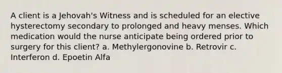 A client is a Jehovah's Witness and is scheduled for an elective hysterectomy secondary to prolonged and heavy menses. Which medication would the nurse anticipate being ordered prior to surgery for this client? a. Methylergonovine b. Retrovir c. Interferon d. Epoetin Alfa