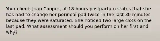 Your client, Joan Cooper, at 18 hours postpartum states that she has had to change her perineal pad twice in the last 30 minutes because they were saturated. She noticed two large clots on the last pad. What assessment should you perform on her first and why?