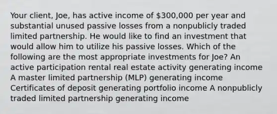 Your client, Joe, has active income of 300,000 per year and substantial unused passive losses from a nonpublicly traded limited partnership. He would like to find an investment that would allow him to utilize his passive losses. Which of the following are the most appropriate investments for Joe? An active participation rental real estate activity generating income A master limited partnership (MLP) generating income Certificates of deposit generating portfolio income A nonpublicly traded limited partnership generating income