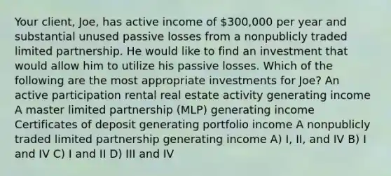 Your client, Joe, has active income of 300,000 per year and substantial unused passive losses from a nonpublicly traded limited partnership. He would like to find an investment that would allow him to utilize his passive losses. Which of the following are the most appropriate investments for Joe? An active participation rental real estate activity generating income A master limited partnership (MLP) generating income Certificates of deposit generating portfolio income A nonpublicly traded limited partnership generating income A) I, II, and IV B) I and IV C) I and II D) III and IV