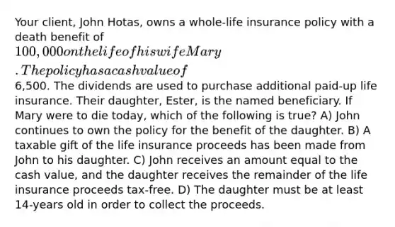 Your client, John Hotas, owns a whole-life insurance policy with a death benefit of 100,000 on the life of his wife Mary. The policy has a cash value of6,500. The dividends are used to purchase additional paid-up life insurance. Their daughter, Ester, is the named beneficiary. If Mary were to die today, which of the following is true? A) John continues to own the policy for the benefit of the daughter. B) A taxable gift of the life insurance proceeds has been made from John to his daughter. C) John receives an amount equal to the cash value, and the daughter receives the remainder of the life insurance proceeds tax-free. D) The daughter must be at least 14-years old in order to collect the proceeds.