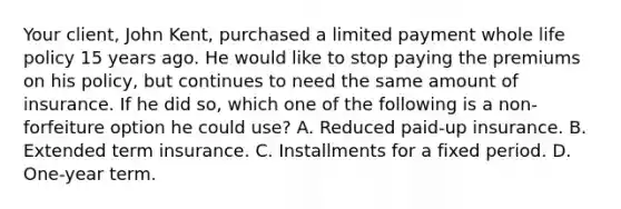 Your client, John Kent, purchased a limited payment whole life policy 15 years ago. He would like to stop paying the premiums on his policy, but continues to need the same amount of insurance. If he did so, which one of the following is a non-forfeiture option he could use? A. Reduced paid-up insurance. B. Extended term insurance. C. Installments for a fixed period. D. One-year term.