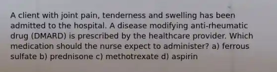 A client with joint pain, tenderness and swelling has been admitted to the hospital. A disease modifying anti-rheumatic drug (DMARD) is prescribed by the healthcare provider. Which medication should the nurse expect to administer? a) ferrous sulfate b) prednisone c) methotrexate d) aspirin