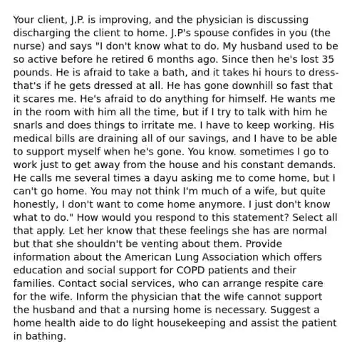 Your client, J.P. is improving, and the physician is discussing discharging the client to home. J.P's spouse confides in you (the nurse) and says "I don't know what to do. My husband used to be so active before he retired 6 months ago. Since then he's lost 35 pounds. He is afraid to take a bath, and it takes hi hours to dress- that's if he gets dressed at all. He has gone downhill so fast that it scares me. He's afraid to do anything for himself. He wants me in the room with him all the time, but if I try to talk with him he snarls and does things to irritate me. I have to keep working. His medical bills are draining all of our savings, and I have to be able to support myself when he's gone. You know. sometimes I go to work just to get away from the house and his constant demands. He calls me several times a dayu asking me to come home, but I can't go home. You may not think I'm much of a wife, but quite honestly, I don't want to come home anymore. I just don't know what to do." How would you respond to this statement? Select all that apply. Let her know that these feelings she has are normal but that she shouldn't be venting about them. Provide information about the American Lung Association which offers education and social support for COPD patients and their families. Contact social services, who can arrange respite care for the wife. Inform the physician that the wife cannot support the husband and that a nursing home is necessary. Suggest a home health aide to do light housekeeping and assist the patient in bathing.