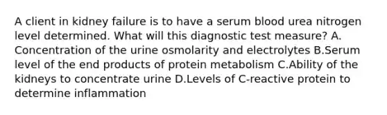 A client in kidney failure is to have a serum blood urea nitrogen level determined. What will this diagnostic test measure? A. Concentration of the urine osmolarity and electrolytes B.Serum level of the end products of protein metabolism C.Ability of the kidneys to concentrate urine D.Levels of C-reactive protein to determine inflammation