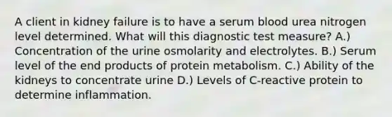 A client in kidney failure is to have a serum blood urea nitrogen level determined. What will this diagnostic test measure? A.) Concentration of the urine osmolarity and electrolytes. B.) Serum level of the end products of protein metabolism. C.) Ability of the kidneys to concentrate urine D.) Levels of C-reactive protein to determine inflammation.