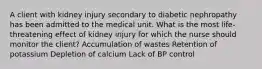 A client with kidney injury secondary to diabetic nephropathy has been admitted to the medical unit. What is the most life-threatening effect of kidney injury for which the nurse should monitor the client? Accumulation of wastes Retention of potassium Depletion of calcium Lack of BP control