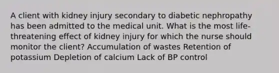 A client with kidney injury secondary to diabetic nephropathy has been admitted to the medical unit. What is the most life-threatening effect of kidney injury for which the nurse should monitor the client? Accumulation of wastes Retention of potassium Depletion of calcium Lack of BP control