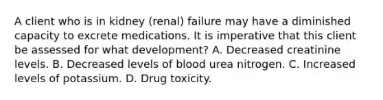 A client who is in kidney (renal) failure may have a diminished capacity to excrete medications. It is imperative that this client be assessed for what development? A. Decreased creatinine levels. B. Decreased levels of blood urea nitrogen. C. Increased levels of potassium. D. Drug toxicity.