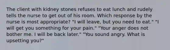 The client with kidney stones refuses to eat lunch and rudely tells the nurse to get out of his room. Which response by the nurse is most appropriate? "I will leave, but you need to eat." "I will get you something for your pain." "Your anger does not bother me. I will be back later." "You sound angry. What is upsetting you?"