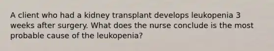 A client who had a kidney transplant develops leukopenia 3 weeks after surgery. What does the nurse conclude is the most probable cause of the leukopenia?