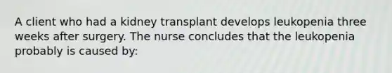 A client who had a kidney transplant develops leukopenia three weeks after surgery. The nurse concludes that the leukopenia probably is caused by: