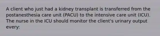 A client who just had a kidney transplant is transferred from the postanesthesia care unit (PACU) to the intensive care unit (ICU). The nurse in the ICU should monitor the client's urinary output every: