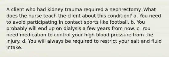 A client who had kidney trauma required a nephrectomy. What does the nurse teach the client about this condition? a. You need to avoid participating in contact sports like football. b. You probably will end up on dialysis a few years from now. c. You need medication to control your high blood pressure from the injury. d. You will always be required to restrict your salt and fluid intake.