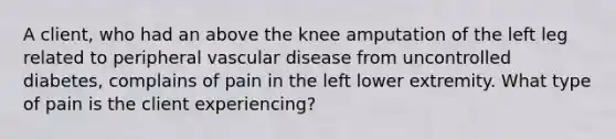 A client, who had an above the knee amputation of the left leg related to peripheral vascular disease from uncontrolled diabetes, complains of pain in the left lower extremity. What type of pain is the client experiencing?