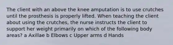 The client with an above the knee amputation is to use crutches until the prosthesis is properly lifted. When teaching the client about using the crutches, the nurse instructs the client to support her weight primarily on which of the following body areas? a Axillae b Elbows c Upper arms d Hands