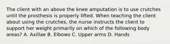 The client with an above the knee amputation is to use crutches until the prosthesis is properly lifted. When teaching the client about using the crutches, the nurse instructs the client to support her weight primarily on which of the following body areas? A. Axillae B. Elbows C. Upper arms D. Hands