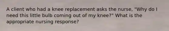 A client who had a knee replacement asks the nurse, "Why do I need this little bulb coming out of my knee?" What is the appropriate nursing response?