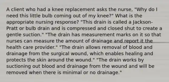 A client who had a knee replacement asks the nurse, "Why do I need this little bulb coming out of my knee?" What is the appropriate nursing response? "This drain is called a Jackson-Pratt or bulb drain and is compressed and closed shut to create a gentle suction." "The drain has measurement marks on it so that nurses can measure the amount of drainage and report it the health care provider." "The drain allows removal of blood and drainage from the surgical wound, which enables healing and protects the skin around the wound." "The drain works by suctioning out blood and drainage from the wound and will be removed when there is minimal or no drainage."