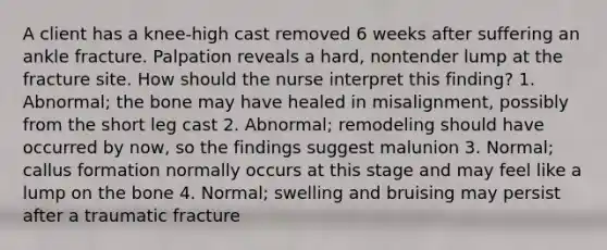 A client has a knee-high cast removed 6 weeks after suffering an ankle fracture. Palpation reveals a hard, nontender lump at the fracture site. How should the nurse interpret this finding? 1. Abnormal; the bone may have healed in misalignment, possibly from the short leg cast 2. Abnormal; remodeling should have occurred by now, so the findings suggest malunion 3. Normal; callus formation normally occurs at this stage and may feel like a lump on the bone 4. Normal; swelling and bruising may persist after a traumatic fracture