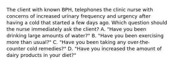 The client with known BPH, telephones the clinic nurse with concerns of increased urinary frequency and urgency after having a cold that started a few days ago. Which question should the nurse immediately ask the client? A. "Have you been drinking large amounts of water?" B. "Have you been exercising more than usual?" C. "Have you been taking any over-the-counter cold remedies?" D. "Have you increased the amount of dairy products in your diet?"