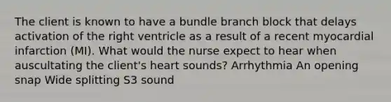 The client is known to have a bundle branch block that delays activation of the right ventricle as a result of a recent myocardial infarction (MI). What would the nurse expect to hear when auscultating the client's heart sounds? Arrhythmia An opening snap Wide splitting S3 sound