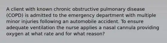 A client with known chronic obstructive pulmonary disease (COPD) is admitted to the emergency department with multiple minor injuries following an automobile accident. To ensure adequate ventilation the nurse applies a nasal cannula providing oxygen at what rate and for what reason?