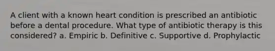 A client with a known heart condition is prescribed an antibiotic before a dental procedure. What type of antibiotic therapy is this considered? a. Empiric b. Definitive c. Supportive d. Prophylactic