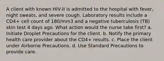 A client with known HIV-II is admitted to the hospital with fever, night sweats, and severe cough. Laboratory results include a CD4+ cell count of 180/mm3 and a negative tuberculosis (TB) skin test 4 days ago. What action would the nurse take first? a. Initiate Droplet Precautions for the client. b. Notify the primary health care provider about the CD4+ results. c. Place the client under Airborne Precautions. d. Use Standard Precautions to provide care.