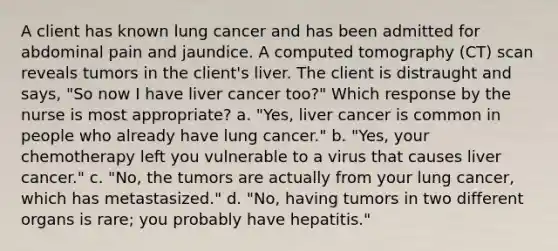 A client has known lung cancer and has been admitted for abdominal pain and jaundice. A computed tomography (CT) scan reveals tumors in the client's liver. The client is distraught and says, "So now I have liver cancer too?" Which response by the nurse is most appropriate? a. "Yes, liver cancer is common in people who already have lung cancer." b. "Yes, your chemotherapy left you vulnerable to a virus that causes liver cancer." c. "No, the tumors are actually from your lung cancer, which has metastasized." d. "No, having tumors in two different organs is rare; you probably have hepatitis."