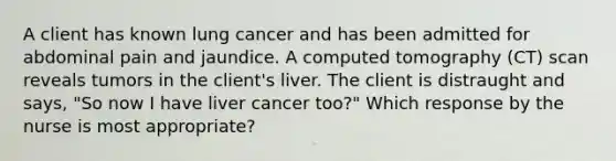 A client has known lung cancer and has been admitted for abdominal pain and jaundice. A computed tomography (CT) scan reveals tumors in the client's liver. The client is distraught and says, "So now I have liver cancer too?" Which response by the nurse is most appropriate?