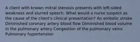 A client with known mitral stenosis presents with left-sided weakness and slurred speech. What would a nurse suspect as the cause of the client's clinical presentation? An embolic stroke Diminished coronary artery blood flow Diminished blood volume in the pulmonary artery Congestion of the pulmonary veins Pulmonary hypertension