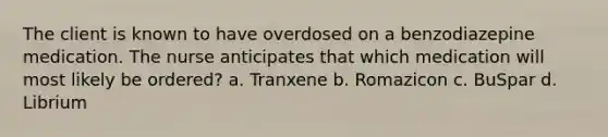 The client is known to have overdosed on a benzodiazepine medication. The nurse anticipates that which medication will most likely be ordered? a. Tranxene b. Romazicon c. BuSpar d. Librium