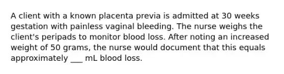 A client with a known placenta previa is admitted at 30 weeks gestation with painless vaginal bleeding. The nurse weighs the client's peripads to monitor blood loss. After noting an increased weight of 50 grams, the nurse would document that this equals approximately ___ mL blood loss.