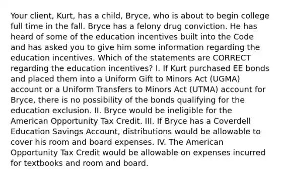 Your client, Kurt, has a child, Bryce, who is about to begin college full time in the fall. Bryce has a felony drug conviction. He has heard of some of the education incentives built into the Code and has asked you to give him some information regarding the education incentives. Which of the statements are CORRECT regarding the education incentives? I. If Kurt purchased EE bonds and placed them into a Uniform Gift to Minors Act (UGMA) account or a Uniform Transfers to Minors Act (UTMA) account for Bryce, there is no possibility of the bonds qualifying for the education exclusion. II. Bryce would be ineligible for the American Opportunity Tax Credit. III. If Bryce has a Coverdell Education Savings Account, distributions would be allowable to cover his room and board expenses. IV. The American Opportunity Tax Credit would be allowable on expenses incurred for textbooks and room and board.