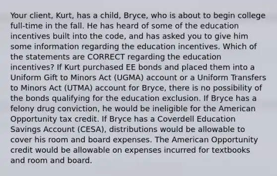 Your client, Kurt, has a child, Bryce, who is about to begin college full-time in the fall. He has heard of some of the education incentives built into the code, and has asked you to give him some information regarding the education incentives. Which of the statements are CORRECT regarding the education incentives? If Kurt purchased EE bonds and placed them into a Uniform Gift to Minors Act (UGMA) account or a Uniform Transfers to Minors Act (UTMA) account for Bryce, there is no possibility of the bonds qualifying for the education exclusion. If Bryce has a felony drug conviction, he would be ineligible for the American Opportunity tax credit. If Bryce has a Coverdell Education Savings Account (CESA), distributions would be allowable to cover his room and board expenses. The American Opportunity credit would be allowable on expenses incurred for textbooks and room and board.