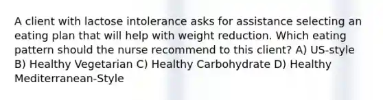 A client with lactose intolerance asks for assistance selecting an eating plan that will help with weight reduction. Which eating pattern should the nurse recommend to this client? A) US-style B) Healthy Vegetarian C) Healthy Carbohydrate D) Healthy Mediterranean-Style