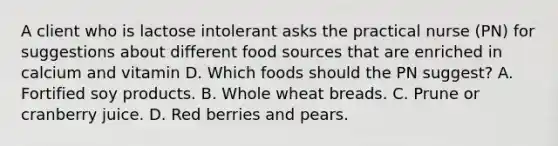 A client who is lactose intolerant asks the practical nurse (PN) for suggestions about different food sources that are enriched in calcium and vitamin D. Which foods should the PN suggest? A. Fortified soy products. B. Whole wheat breads. C. Prune or cranberry juice. D. Red berries and pears.