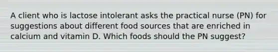 A client who is lactose intolerant asks the practical nurse (PN) for suggestions about different food sources that are enriched in calcium and vitamin D. Which foods should the PN suggest?