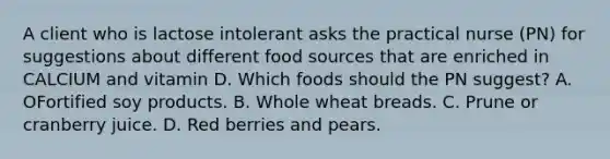 A client who is lactose intolerant asks the practical nurse (PN) for suggestions about different food sources that are enriched in CALCIUM and vitamin D. Which foods should the PN suggest? A. OFortified soy products. B. Whole wheat breads. C. Prune or cranberry juice. D. Red berries and pears.